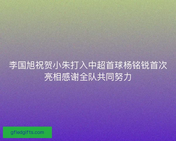 李国旭祝贺小朱打入中超首球杨铭锐首次亮相感谢全队共同努力
