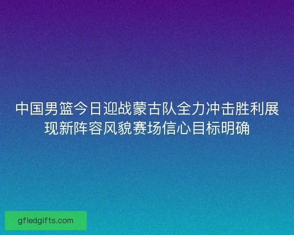 中国男篮今日迎战蒙古队全力冲击胜利展现新阵容风貌赛场信心目标明确
