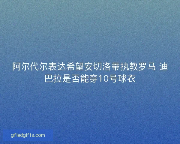 阿尔代尔表达希望安切洛蒂执教罗马 迪巴拉是否能穿10号球衣