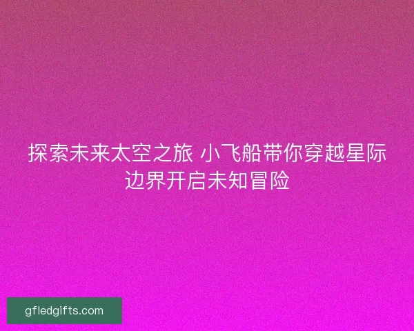 探索未来太空之旅 小飞船带你穿越星际边界开启未知冒险