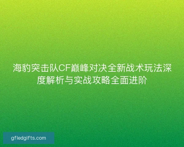 海豹突击队CF巅峰对决全新战术玩法深度解析与实战攻略全面进阶