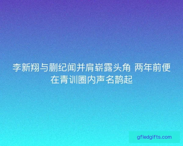 李新翔与蒯纪闻并肩崭露头角 两年前便在青训圈内声名鹊起 李新翔与蒯纪闻并肩崭露头角 两年前便在青训圈内声名鹊起