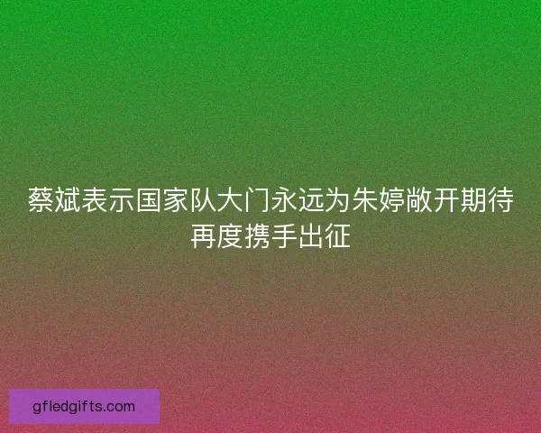 蔡斌表示国家队大门永远为朱婷敞开期待再度携手出征 蔡斌表示国家队大门永远为朱婷敞开期待再度携手出征