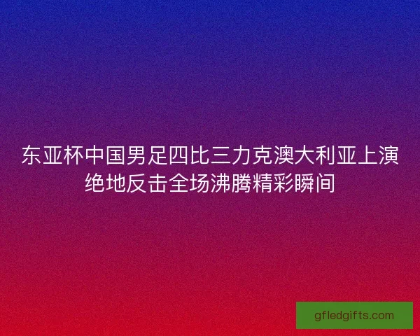 东亚杯中国男足四比三力克澳大利亚上演绝地反击全场沸腾精彩瞬间