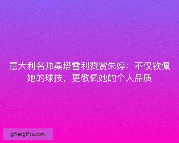 意大利名帅桑塔雷利赞赏朱婷：不仅钦佩她的球技，更敬佩她的个人品质