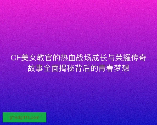 CF美女教官的热血战场成长与荣耀传奇故事全面揭秘背后的青春梦想