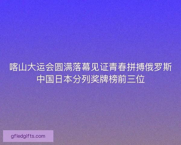 喀山大运会圆满落幕见证青春拼搏俄罗斯中国日本分列奖牌榜前三位