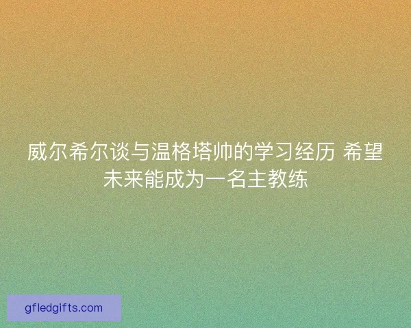 威尔希尔谈与温格塔帅的学习经历 希望未来能成为一名主教练