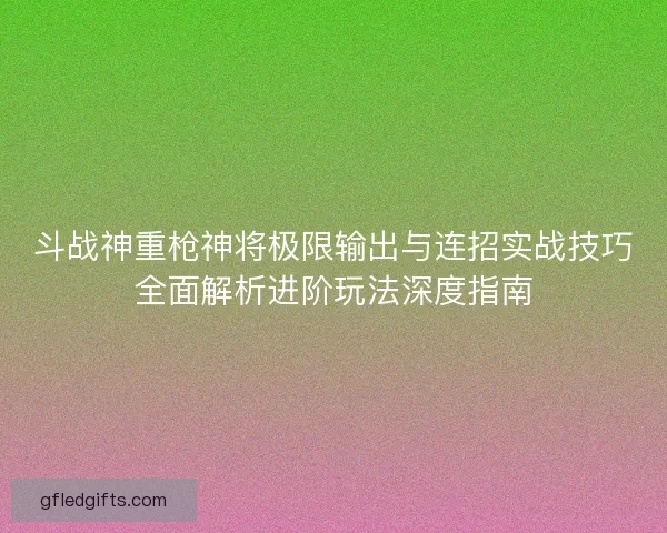 斗战神重枪神将极限输出与连招实战技巧全面解析进阶玩法深度指南