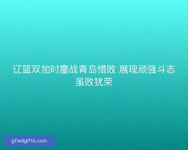 辽篮双加时鏖战青岛惜败 展现顽强斗志虽败犹荣