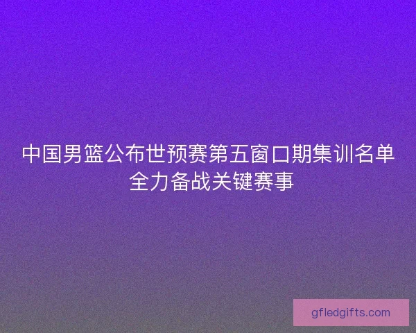 中国男篮公布世预赛第五窗口期集训名单 全力备战关键赛事 中国男篮公布世预赛第五窗口期集训名单 全力备战关键赛事