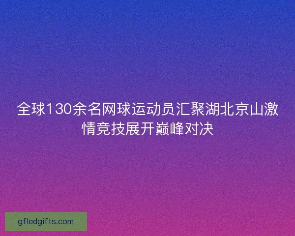 全球130余名网球运动员汇聚湖北京山激情竞技展开巅峰对决 全球130余名网球运动员汇聚湖北京山激情竞技展开巅峰对决