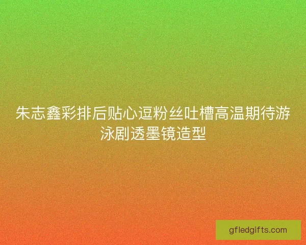 朱志鑫彩排后贴心逗粉丝吐槽高温期待游泳剧透墨镜造型