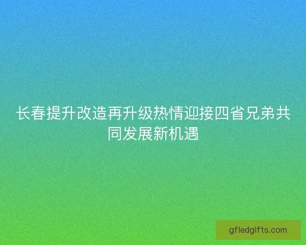 长春提升改造再升级热情迎接四省兄弟共同发展新机遇