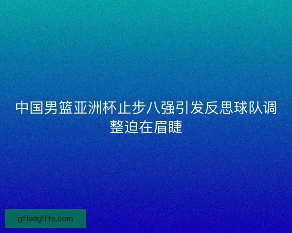 中国男篮亚洲杯止步八强引发反思球队调整迫在眉睫