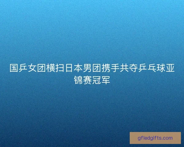 国乒女团横扫日本男团携手共夺乒乓球亚锦赛冠军