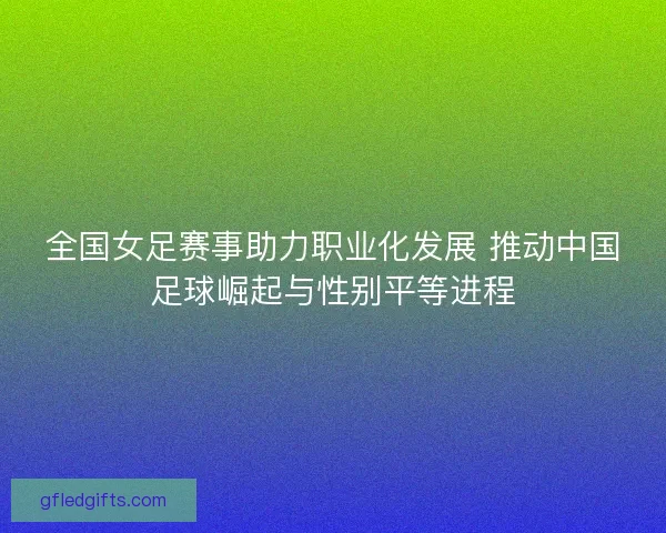 全国女足赛事助力职业化发展 推动中国足球崛起与性别平等进程 全国女足赛事助力职业化发展 推动中国足球崛起与性别平等进程
